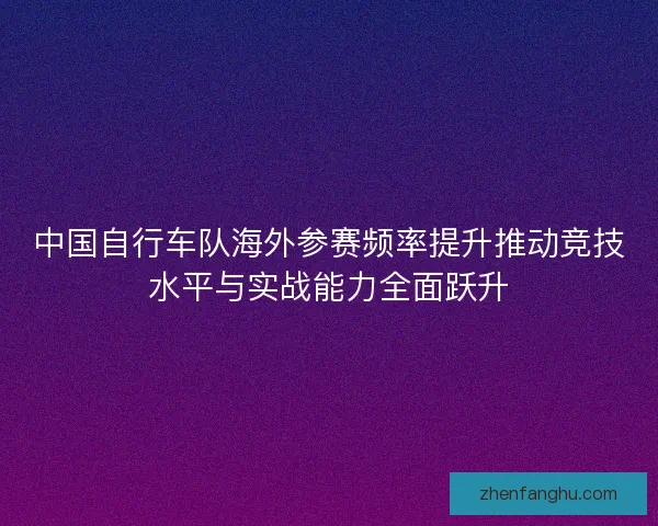 中国自行车队海外参赛频率提升推动竞技水平与实战能力全面跃升