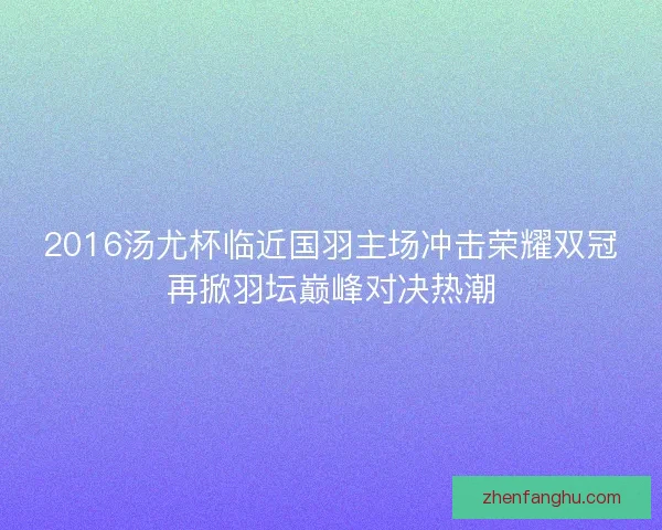 2016汤尤杯临近国羽主场冲击荣耀双冠再掀羽坛巅峰对决热潮