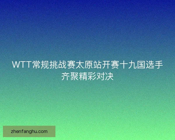 WTT常规挑战赛太原站开赛十九国选手齐聚精彩对决