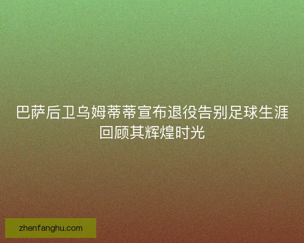巴萨后卫乌姆蒂蒂宣布退役告别足球生涯回顾其辉煌时光