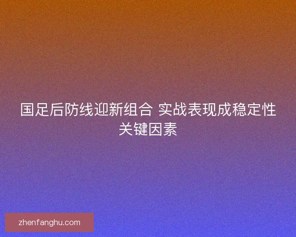国足后防线迎新组合 实战表现成稳定性关键因素