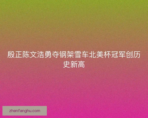 殷正陈文浩勇夺钢架雪车北美杯冠军创历史新高