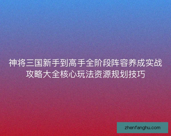 神将三国新手到高手全阶段阵容养成实战攻略大全核心玩法资源规划技巧